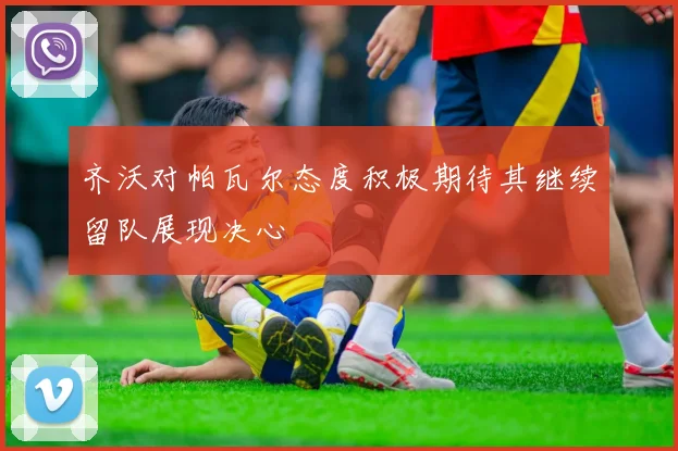 齐沃对帕瓦尔态度积极期待其继续留队展现决心
