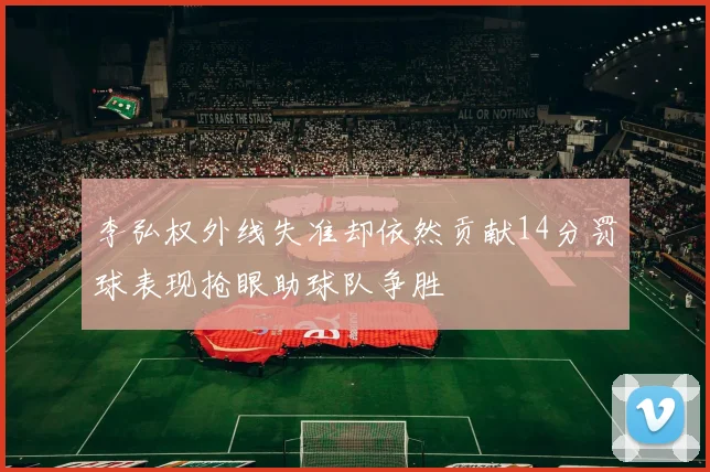 李弘权外线失准却依然贡献14分罚球表现抢眼助球队争胜