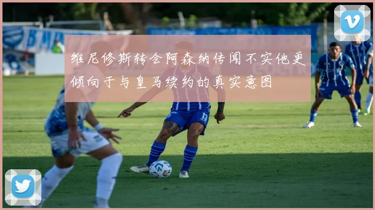 维尼修斯转会阿森纳传闻不实他更倾向于与皇马续约的真实意图