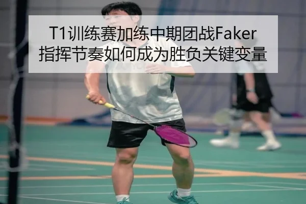 T1训练赛加练中期团战Faker指挥节奏如何成为胜负关键变量