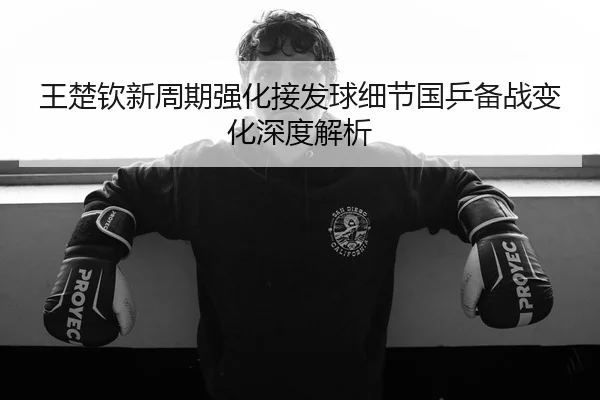 王楚钦新周期强化接发球细节国乒备战变化深度解析